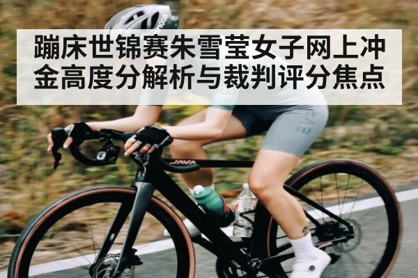 蹦床世锦赛朱雪莹女子网上冲金高度分解析与裁判评分焦点