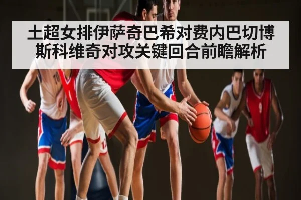 土超女排伊萨奇巴希对费内巴切博斯科维奇对攻关键回合前瞻解析