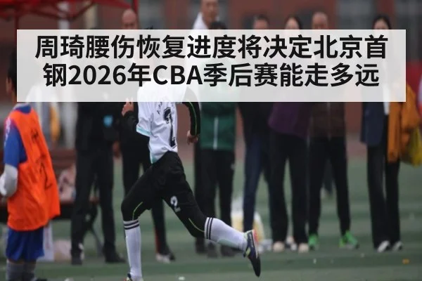 周琦腰伤恢复进度将决定北京首钢2026年CBA季后赛能走多远